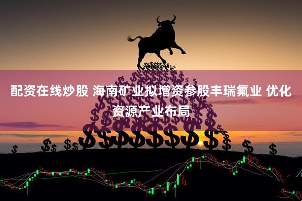配资在线炒股 海南矿业拟增资参股丰瑞氟业 优化资源产业布局