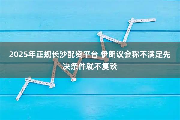 2025年正规长沙配资平台 伊朗议会称不满足先决条件就不复谈