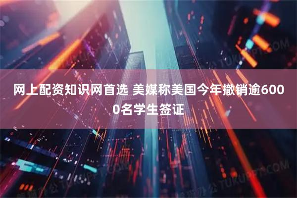 网上配资知识网首选 美媒称美国今年撤销逾6000名学生签证