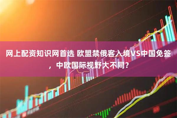 网上配资知识网首选 欧盟禁俄客入境VS中国免签，中欧国际视野大不同？