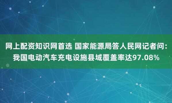 网上配资知识网首选 国家能源局答人民网记者问：我国电动汽车充电设施县域覆盖率达97.08%