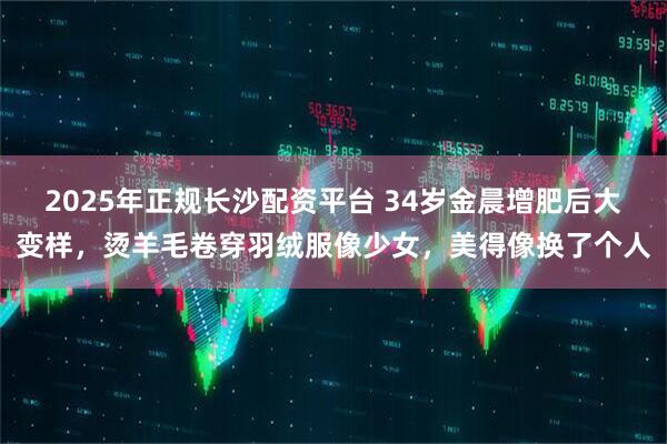 2025年正规长沙配资平台 34岁金晨增肥后大变样，烫羊毛卷穿羽绒服像少女，美得像换了个人