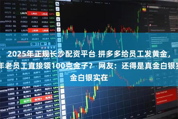 2025年正规长沙配资平台 拼多多给员工发黄金，10年老员工直接领100克金子？ 网友：还得是真金白银实在