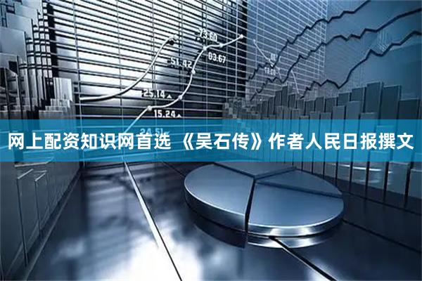 网上配资知识网首选 《吴石传》作者人民日报撰文