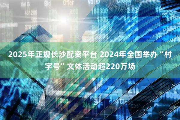 2025年正规长沙配资平台 2024年全国举办“村字号”文体活动超220万场