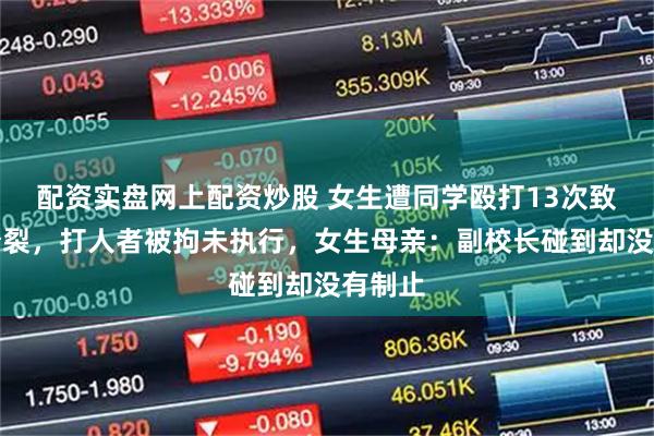 配资实盘网上配资炒股 女生遭同学殴打13次致精神分裂，打人者被拘未执行，女生母亲：副校长碰到却没有制止