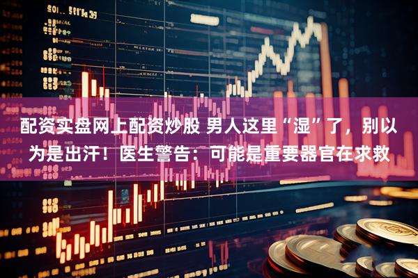配资实盘网上配资炒股 男人这里“湿”了，别以为是出汗！医生警告：可能是重要器官在求救