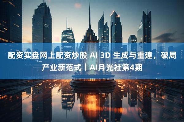 配资实盘网上配资炒股 AI 3D 生成与重建，破局产业新范式｜AI月光社第4期