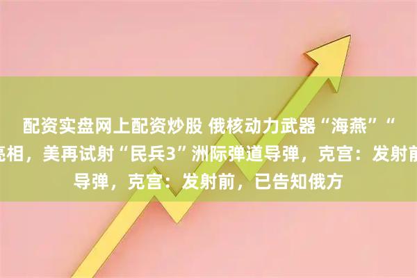 配资实盘网上配资炒股 俄核动力武器“海燕”“波塞冬”接连亮相，美再试射“民兵3”洲际弹道导弹，克宫：发射前，已告知俄方