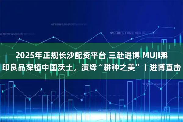 2025年正规长沙配资平台 三赴进博 MUJI無印良品深植中国沃土，演绎“耕种之美”丨进博直击