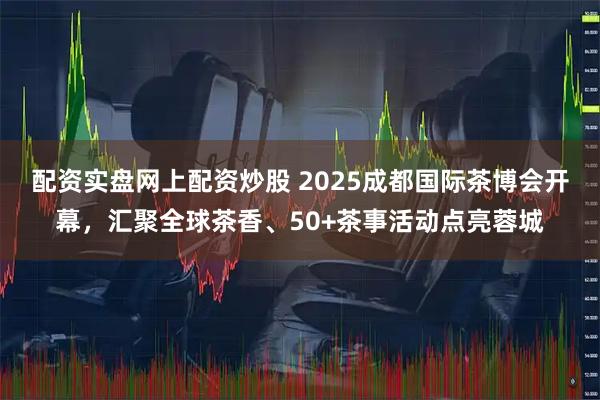 配资实盘网上配资炒股 2025成都国际茶博会开幕，汇聚全球茶香、50+茶事活动点亮蓉城