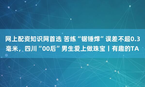 网上配资知识网首选 苦练“锯锤焊”误差不超0.3毫米，四川“00后”男生爱上做珠宝丨有趣的TA