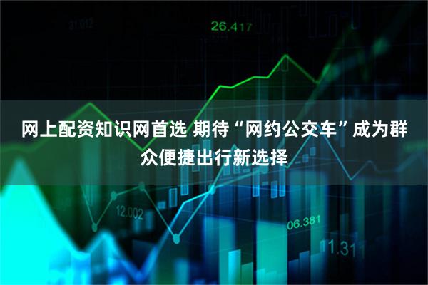 网上配资知识网首选 期待“网约公交车”成为群众便捷出行新选择
