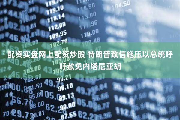配资实盘网上配资炒股 特朗普致信施压以总统　呼吁赦免内塔尼亚胡