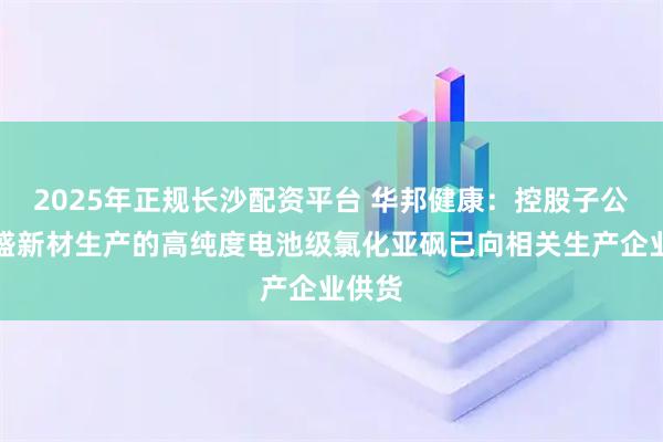 2025年正规长沙配资平台 华邦健康：控股子公司凯盛新材生产的高纯度电池级氯化亚砜已向相关生产企业供货