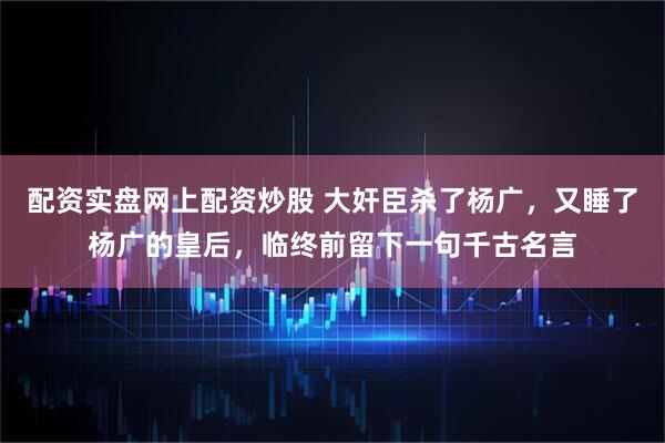 配资实盘网上配资炒股 大奸臣杀了杨广，又睡了杨广的皇后，临终前留下一句千古名言