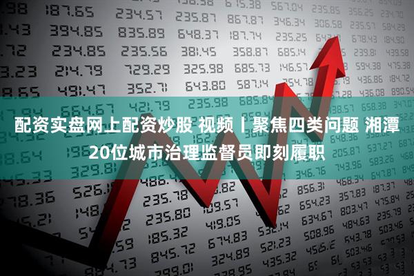 配资实盘网上配资炒股 视频丨聚焦四类问题 湘潭20位城市治理监督员即刻履职