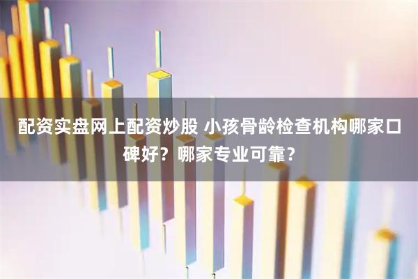 配资实盘网上配资炒股 小孩骨龄检查机构哪家口碑好？哪家专业可靠？