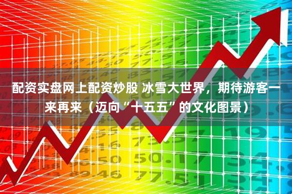 配资实盘网上配资炒股 冰雪大世界，期待游客一来再来（迈向“十五五”的文化图景）