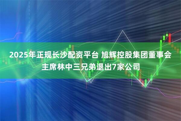 2025年正规长沙配资平台 旭辉控股集团董事会主席林中三兄弟退出7家公司