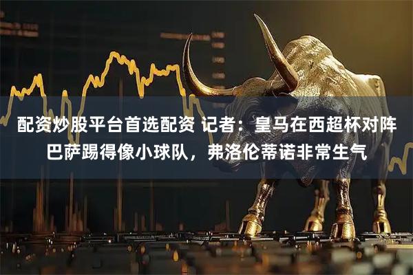 配资炒股平台首选配资 记者：皇马在西超杯对阵巴萨踢得像小球队，弗洛伦蒂诺非常生气