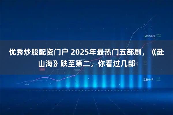 优秀炒股配资门户 2025年最热门五部剧，《赴山海》跌至第二，你看过几部