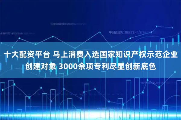 十大配资平台 马上消费入选国家知识产权示范企业创建对象 3000余项专利尽显创新底色