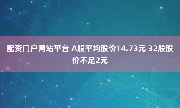 配资门户网站平台 A股平均股价14.73元 32股股价不足2元