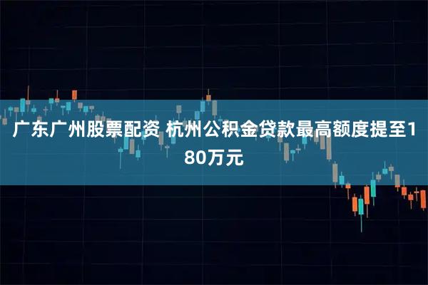 广东广州股票配资 杭州公积金贷款最高额度提至180万元