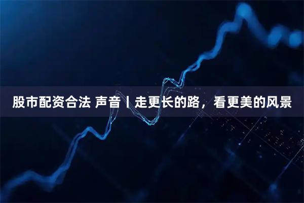 股市配资合法 声音丨走更长的路，看更美的风景