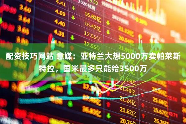 配资技巧网站 意媒：亚特兰大想5000万卖帕莱斯特拉，国米最多只能给3500万