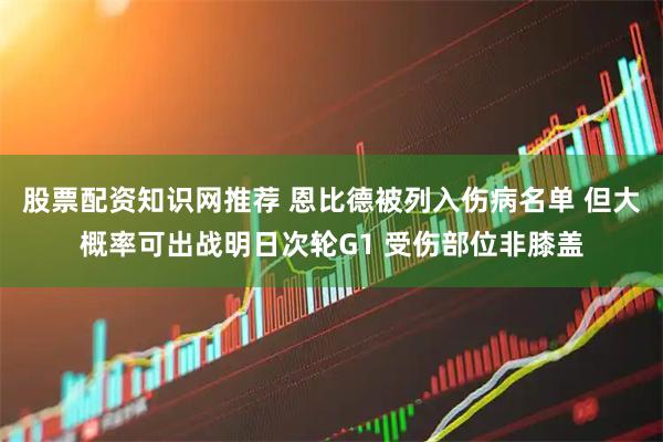 股票配资知识网推荐 恩比德被列入伤病名单 但大概率可出战明日次轮G1 受伤部位非膝盖