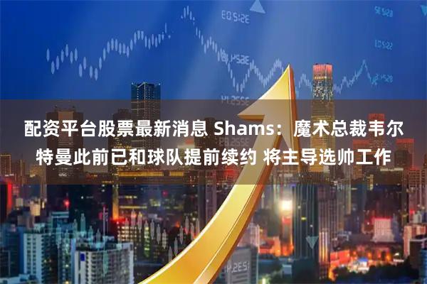 配资平台股票最新消息 Shams：魔术总裁韦尔特曼此前已和球队提前续约 将主导选帅工作