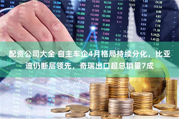 配资公司大全 自主车企4月格局持续分化，比亚迪仍断层领先，奇瑞出口超总销量7成
