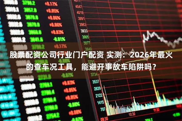 股票配资公司行业门户配资 实测：2026年最火的查车况工具，能避开事故车陷阱吗？