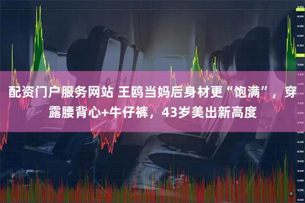 配资门户服务网站 王鸥当妈后身材更“饱满”，穿露腰背心+牛仔裤，43岁美出新高度