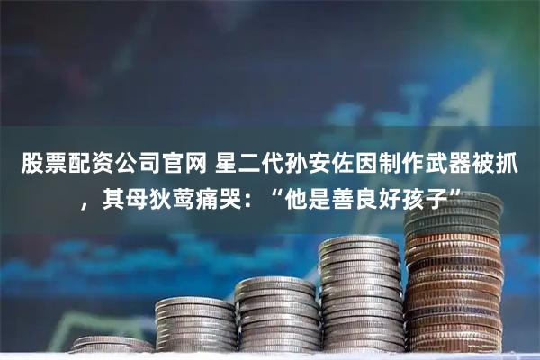 股票配资公司官网 星二代孙安佐因制作武器被抓,其母狄莺痛哭:“他是善良好孩子”