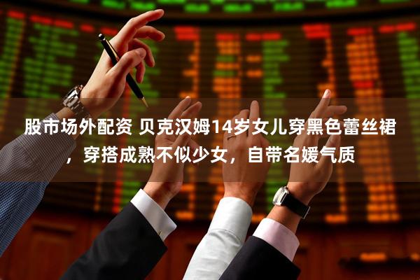 股市场外配资 贝克汉姆14岁女儿穿黑色蕾丝裙，穿搭成熟不似少女，自带名媛气质