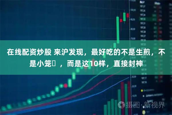 在线配资炒股 来沪发现，最好吃的不是生煎，不是小笼‌，而是这10样，直接封神