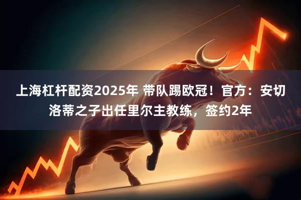 上海杠杆配资2025年 带队踢欧冠！官方：安切洛蒂之子出任里尔主教练，签约2年