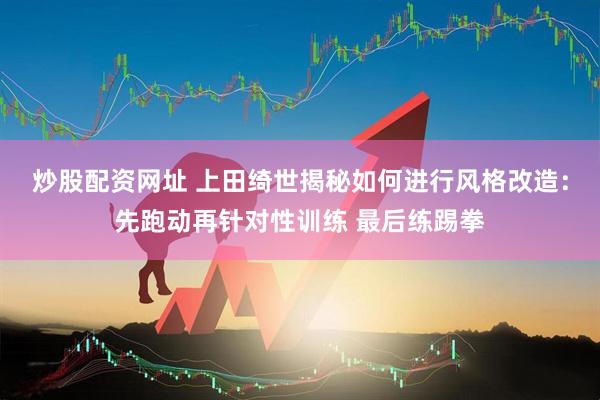 炒股配资网址 上田绮世揭秘如何进行风格改造：先跑动再针对性训练 最后练踢拳