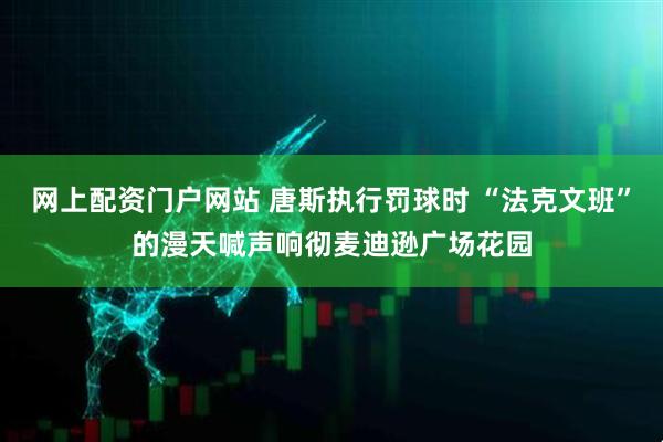 网上配资门户网站 唐斯执行罚球时 “法克文班”的漫天喊声响彻麦迪逊广场花园