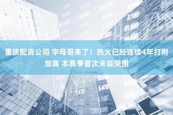 重庆配资公司 字母哥来了！热火已经连续4年打附加赛 本赛季首次未能突围