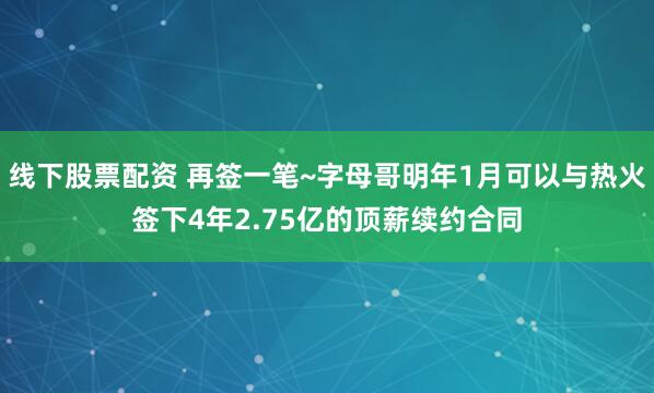 线下股票配资 再签一笔~字母哥明年1月可以与热火签下4年2.75亿的顶薪续约合同