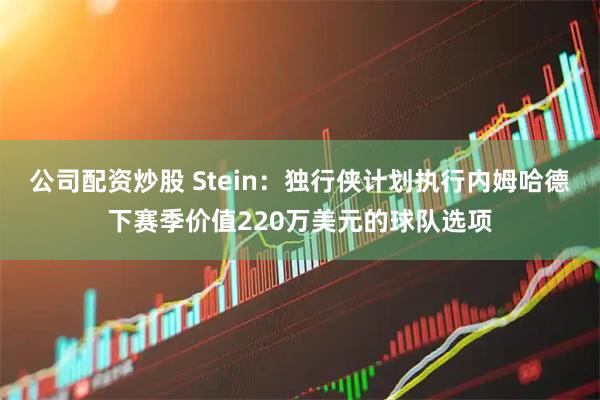 公司配资炒股 Stein：独行侠计划执行内姆哈德下赛季价值220万美元的球队选项
