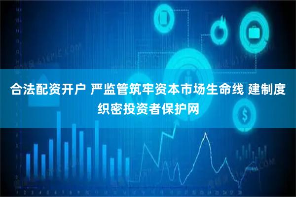 合法配资开户 严监管筑牢资本市场生命线 建制度织密投资者保护网