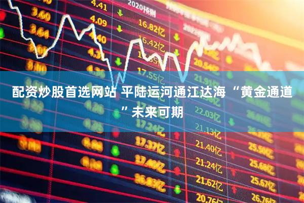 配资炒股首选网站 平陆运河通江达海 “黄金通道”未来可期